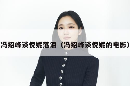 冯绍峰谈倪妮落泪（冯绍峰谈倪妮的电影）  第1张