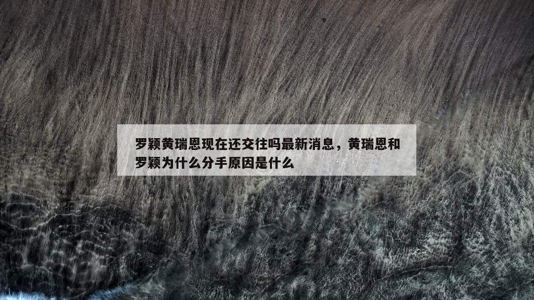 罗颖黄瑞恩现在还交往吗最新消息，黄瑞恩和罗颖为什么分手原因是什么