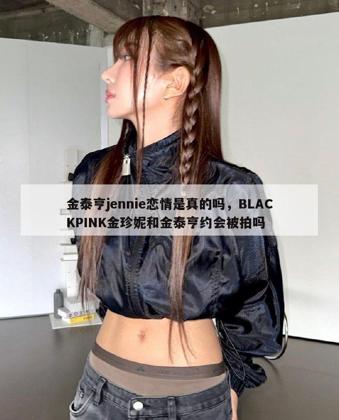 金泰亨jennie恋情是真的吗，BLACKPINK金珍妮和金泰亨约会被拍吗  第1张