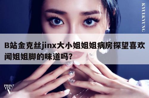 B站金克丝jinx大小姐姐姐病房探望喜欢闻姐姐脚的味道吗？  第1张