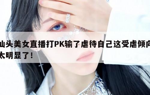 汕头美女直播打PK输了虐待自己这受虐倾向太明显了！  第1张