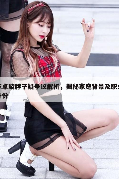 陈卓璇脖子疑争议解析，揭秘家庭背景及职业身份  第1张