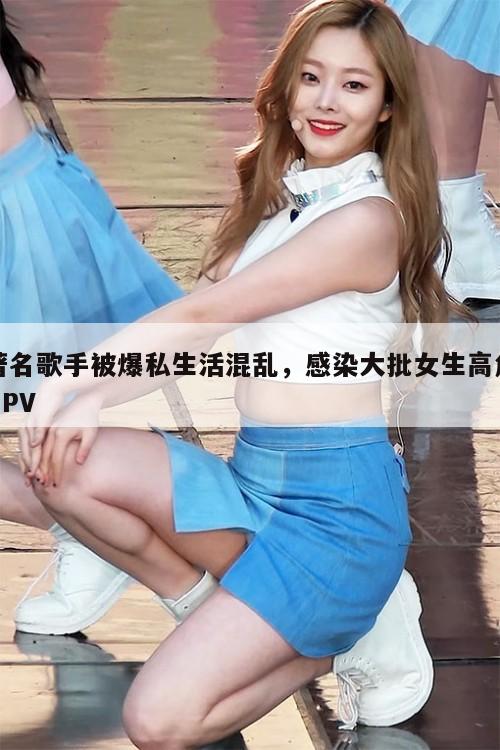 著名歌手被爆私生活混乱，感染大批女生高危HPV  第1张