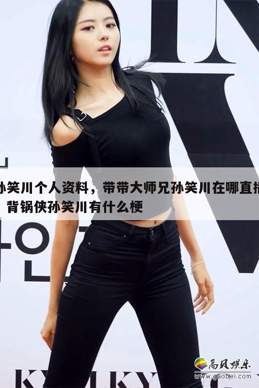 孙笑川个人资料，带带大师兄孙笑川在哪直播，背锅侠孙笑川有什么梗  第1张