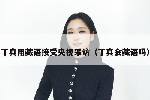 丁真用藏语接受央视采访（丁真会藏语吗）