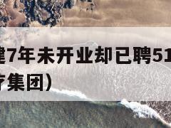 县医院筹建7年未开业却已聘515人（县医院成立医疗集团）  第1张