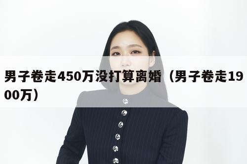 男子卷走450万没打算离婚（男子卷走1900万）  第1张