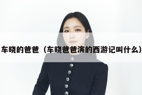 车晓的爸爸（车晓爸爸演的西游记叫什么）  第1张