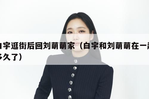 白宇逛街后回刘萌萌家（白宇和刘萌萌在一起多久了）  第1张